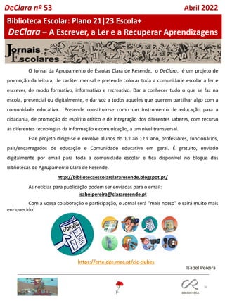36
O Jornal da Agrupamento de Escolas Clara de Resende, o DeClara, é um projeto de
promoção da leitura, de caráter mensal e pretende colocar toda a comunidade escolar a ler e
escrever, de modo formativo, informativo e recreativo. Dar a conhecer tudo o que se faz na
escola, presencial ou digitalmente, e dar voz a todos aqueles que querem partilhar algo com a
comunidade educativa… Pretende constituir-se como um instrumento de educação para a
cidadania, de promoção do espírito crítico e de integração dos diferentes saberes, com recurso
às diferentes tecnologias da informação e comunicação, a um nível transversal.
Este projeto dirige-se e envolve alunos do 1.º ao 12.º ano, professores, funcionários,
pais/encarregados de educação e Comunidade educativa em geral. É gratuito, enviado
digitalmente por email para toda a comunidade escolar e fica disponível no blogue das
Bibliotecas do Agrupamento Clara de Resende.
http://bibliotecaescolarclararesende.blogspot.pt/
As notícias para publicação podem ser enviadas para o email:
isabelpereira@clararesende.pt
Com a vossa colaboração e participação, o Jornal será "mais nosso" e sairá muito mais
enriquecido!
https://erte.dge.mec.pt/cic-clubes
Isabel Pereira
Biblioteca Escolar: Plano 21|23 Escola+
DeClara – A Escrever, a Ler e a Recuperar Aprendizagens
DeClara nº 53 Abril 2022
 