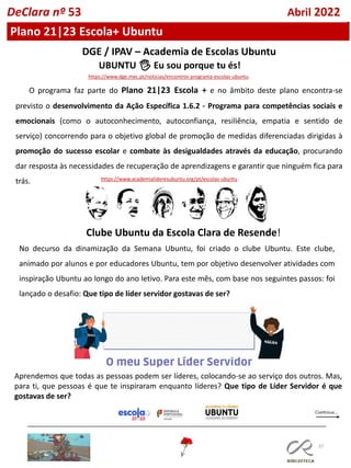 37
Plano 21|23 Escola+ Ubuntu
DGE / IPAV – Academia de Escolas Ubuntu
O programa faz parte do Plano 21|23 Escola + e no âmbito deste plano encontra-se
previsto o desenvolvimento da Ação Específica 1.6.2 - Programa para competências sociais e
emocionais (como o autoconhecimento, autoconfiança, resiliência, empatia e sentido de
serviço) concorrendo para o objetivo global de promoção de medidas diferenciadas dirigidas à
promoção do sucesso escolar e combate às desigualdades através da educação, procurando
dar resposta às necessidades de recuperação de aprendizagens e garantir que ninguém fica para
trás.
https://www.dge.mec.pt/noticias/encontros-programa-escolas-ubuntu
UBUNTU 🖐 Eu sou porque tu és!
https://www.academialideresubuntu.org/pt/escolas-ubuntu
DeClara nº 53 Abril 2022
No decurso da dinamização da Semana Ubuntu, foi criado o clube Ubuntu. Este clube,
animado por alunos e por educadores Ubuntu, tem por objetivo desenvolver atividades com
inspiração Ubuntu ao longo do ano letivo. Para este mês, com base nos seguintes passos: foi
lançado o desafio: Que tipo de líder servidor gostavas de ser?
Clube Ubuntu da Escola Clara de Resende!
Aprendemos que todas as pessoas podem ser líderes, colocando-se ao serviço dos outros. Mas,
para ti, que pessoas é que te inspiraram enquanto líderes? Que tipo de Líder Servidor é que
gostavas de ser?
 