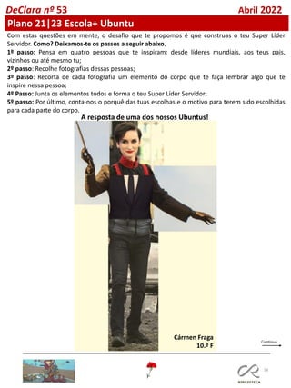 38
DeClara nº 53 Abril 2022
Com estas questões em mente, o desafio que te propomos é que construas o teu Super Líder
Servidor. Como? Deixamos-te os passos a seguir abaixo.
1º passo: Pensa em quatro pessoas que te inspiram: desde líderes mundiais, aos teus pais,
vizinhos ou até mesmo tu;
2º passo: Recolhe fotografias dessas pessoas;
3º passo: Recorta de cada fotografia um elemento do corpo que te faça lembrar algo que te
inspire nessa pessoa;
4º Passo: Junta os elementos todos e forma o teu Super Líder Servidor;
5º passo: Por último, conta-nos o porquê das tuas escolhas e o motivo para terem sido escolhidas
para cada parte do corpo.
A resposta de uma dos nossos Ubuntus!
Cármen Fraga
10.º F
Plano 21|23 Escola+ Ubuntu
 