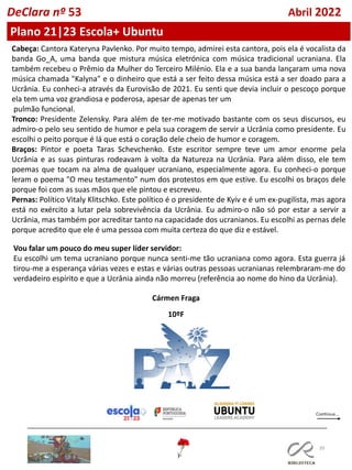 39
DeClara nº 53 Abril 2022
Cabeça: Cantora Kateryna Pavlenko. Por muito tempo, admirei esta cantora, pois ela é vocalista da
banda Go_A, uma banda que mistura música eletrónica com música tradicional ucraniana. Ela
também recebeu o Prêmio da Mulher do Terceiro Milénio. Ela e a sua banda lançaram uma nova
música chamada "Kalyna" e o dinheiro que está a ser feito dessa música está a ser doado para a
Ucrânia. Eu conheci-a através da Eurovisão de 2021. Eu senti que devia incluir o pescoço porque
ela tem uma voz grandiosa e poderosa, apesar de apenas ter um
pulmão funcional.
Tronco: Presidente Zelensky. Para além de ter-me motivado bastante com os seus discursos, eu
admiro-o pelo seu sentido de humor e pela sua coragem de servir a Ucrânia como presidente. Eu
escolhi o peito porque é lá que está o coração dele cheio de humor e coragem.
Braços: Pintor e poeta Taras Schevchenko. Este escritor sempre teve um amor enorme pela
Ucrânia e as suas pinturas rodeavam à volta da Natureza na Ucrânia. Para além disso, ele tem
poemas que tocam na alma de qualquer ucraniano, especialmente agora. Eu conheci-o porque
leram o poema "O meu testamento" num dos protestos em que estive. Eu escolhi os braços dele
porque foi com as suas mãos que ele pintou e escreveu.
Pernas: Político Vitaly Klitschko. Este político é o presidente de Kyiv e é um ex-pugilista, mas agora
está no exército a lutar pela sobrevivência da Ucrânia. Eu admiro-o não só por estar a servir a
Ucrânia, mas também por acreditar tanto na capacidade dos ucranianos. Eu escolhi as pernas dele
porque acredito que ele é uma pessoa com muita certeza do que diz e estável.
Vou falar um pouco do meu super líder servidor:
Eu escolhi um tema ucraniano porque nunca senti-me tão ucraniana como agora. Esta guerra já
tirou-me a esperança várias vezes e estas e várias outras pessoas ucranianas relembraram-me do
verdadeiro espírito e que a Ucrânia ainda não morreu (referência ao nome do hino da Ucrânia).
Cármen Fraga
10ºF
Plano 21|23 Escola+ Ubuntu
 