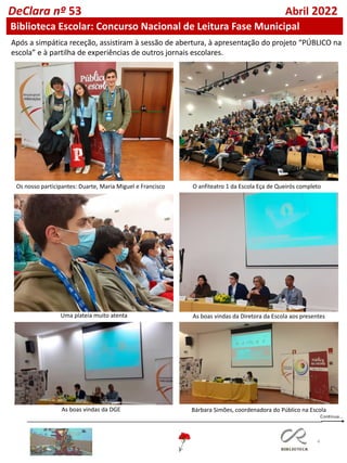 4
DeClara nº 53 Abril 2022
Biblioteca Escolar: Concurso Nacional de Leitura Fase Municipal
Após a simpática receção, assistiram à sessão de abertura, à apresentação do projeto “PÚBLICO na
escola” e à partilha de experiências de outros jornais escolares.
Os nosso participantes: Duarte, Maria Miguel e Francisco O anfiteatro 1 da Escola Eça de Queirós completo
As boas vindas da Diretora da Escola aos presentes
Uma plateia muito atenta
As boas vindas da DGE Bárbara Simões, coordenadora do Público na Escola
 