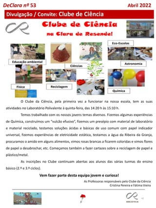 42
O Clube da Ciência, pela primeira vez a funcionar na nossa escola, tem as suas
atividades no Laboratório Polivalente à quinta-feira, das 14:20 h às 15:10 h.
Temos trabalhado com os nossos jovens temas diversos. Fizemos algumas experiências
de Química, construímos um “vulcão efusivo”, fizemos um presépio com material de laboratório
e material reciclado, testamos soluções ácidas e básicas de uso comum com papel indicador
universal, fizemos experiências de eletricidade estática, testamos a água da Ribeira da Granja,
procuramos o amido em alguns alimentos, vimos rosas brancas a ficarem coloridas e vimos flores
de papel a desabrochar, etc. Começamos também a fazer cartazes sobre a reciclagem de papel e
plástico/metal.
As inscrições no Clube continuam abertas aos alunos das várias turmas do ensino
básico (2.º e 3.º ciclos).
Vem fazer parte desta equipa jovem e curiosa!
As Professoras responsáveis pelo Clube da Ciência
Cristina Pereira e Fátima Vieira
Divulgação / Convite: Clube de Ciência
DeClara nº 53 Abril 2022
 