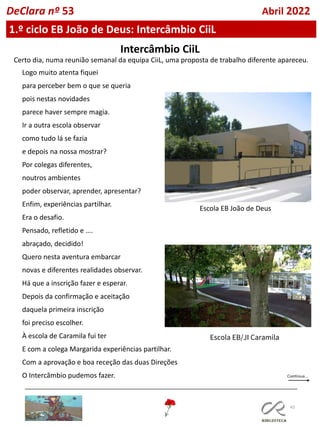 43
DeClara nº 53 Abril 2022
1.º ciclo EB João de Deus: Intercâmbio CiiL
Intercâmbio CiiL
Certo dia, numa reunião semanal da equipa CiiL, uma proposta de trabalho diferente apareceu.
Logo muito atenta fiquei
para perceber bem o que se queria
pois nestas novidades
parece haver sempre magia.
Ir a outra escola observar
como tudo lá se fazia
e depois na nossa mostrar?
Por colegas diferentes,
noutros ambientes
poder observar, aprender, apresentar?
Enfim, experiências partilhar.
Era o desafio.
Pensado, refletido e ….
abraçado, decidido!
Quero nesta aventura embarcar
novas e diferentes realidades observar.
Há que a inscrição fazer e esperar.
Depois da confirmação e aceitação
daquela primeira inscrição
foi preciso escolher.
À escola de Caramila fui ter
E com a colega Margarida experiências partilhar.
Com a aprovação e boa receção das duas Direções
O Intercâmbio pudemos fazer.
Escola EB João de Deus
Escola EB/JI Caramila
 
