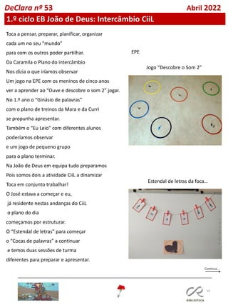 44
DeClara nº 53 Abril 2022
Toca a pensar, preparar, planificar, organizar
cada um no seu “mundo”
para com os outros poder partilhar.
Da Caramila o Plano do intercâmbio
Nos dizia o que iríamos observar
Um jogo na EPE com os meninos de cinco anos
ver a aprender ao “Ouve e descobre o som 2” jogar.
No 1.º ano o “Ginásio de palavras”
com o plano de treinos da Mara e da Curri
se propunha apresentar.
Também o “Eu Leio” com diferentes alunos
poderíamos observar
e um jogo de pequeno grupo
para o plano terminar.
Na João de Deus em equipa tudo preparamos
Pois somos dois a atividade CiiL a dinamizar
Toca em conjunto trabalhar!
O José estava a começar e eu,
já residente nestas andanças do CiiL
o plano do dia
começamos por estruturar.
O “Estendal de letras” para começar
o “Cocas de palavras” a continuar
e temos duas sessões de turma
diferentes para preparar e apresentar.
1.º ciclo EB João de Deus: Intercâmbio CiiL
Estendal de letras da foca…
Jogo “Descobre o Som 2”
EPE
 