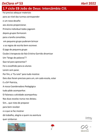 45
DeClara nº 53 Abril 2022
Foi preciso adequar materiais
para ao nível das turmas corresponder
e um novo desafio
aos alunos proporcionar.
Primeiro individual todos jogaram
depois grupos formaram
para a tarefa consolidar,
em pequeno grupo puderam brincar
e as regras de escrita bem escrever.
O jogo de pequeno grupo
Coube à terapeuta da fala Cristina Garrido dinamizar
Um “bingo de palavras”?
Que tal para apresentar?
Foi o escolhido para os alunos
Lerem sem parar.
Por fim, o “Eu Leio” para tudo mostrar.
Dois dias foram precisos para um, em cada escola, estar
E a Drª Patrícia,
A nossa Coordenadora Pedagógica
tudo pôde acompanhar.
O Falaroco a atividade acompanhou
Nas duas escolas nunca nos deixou.
Sim… que nisto de preparar
para bem receber
e o que se faz mostrar
dá trabalho, alegria a quem na aventura
quer embarcar.
1.º ciclo EB João de Deus: Intercâmbio CiiL
 