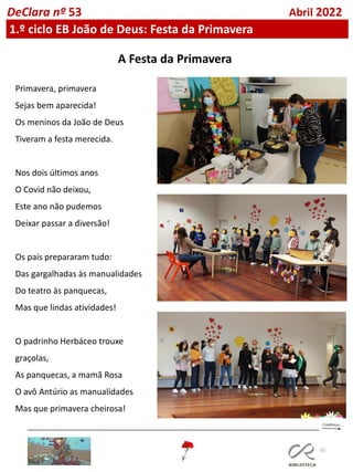 52
DeClara nº 53 Abril 2022
1.º ciclo EB João de Deus: Festa da Primavera
Primavera, primavera
Sejas bem aparecida!
Os meninos da João de Deus
Tiveram a festa merecida.
Nos dois últimos anos
O Covid não deixou,
Este ano não pudemos
Deixar passar a diversão!
Os pais prepararam tudo:
Das gargalhadas às manualidades
Do teatro às panquecas,
Mas que lindas atividades!
O padrinho Herbáceo trouxe
graçolas,
As panquecas, a mamã Rosa
O avô Antúrio as manualidades
Mas que primavera cheirosa!
A Festa da Primavera
 