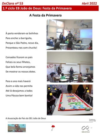 53
DeClara nº 53 Abril 2022
1.º ciclo EB João de Deus: Festa da Primavera
À porta venderam-se bolinhos
Para encher a barriguita,
Porque o São Pedro, nesse dia,
Presenteou-nos com chuvita!
Cansados ficaram os pais
Felizes os seus filhotes,
Que bela forma arranjamos
De mostrar os nossos dotes.
Para o ano mais haverá
Assim a vida nos permita
Até lá desejamos a todos
Uma Páscoa bem bonita!
A Associação de Pais da EB1 João de Deus
A Festa da Primavera
 