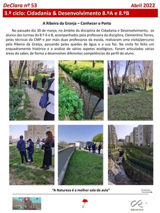 55
DeClara nº 53 Abril 2022
3.º ciclo: Cidadania & Desenvolvimento 8.ºA e 8.ºB
A Ribeira da Granja – Conhecer o Porto
No passado dia 30 de março, no âmbito da disciplina de Cidadania e Desenvolvimento, os
alunos das turmas do 8.º A e B, acompanhados pela professora da disciplina, Clementina Torres,
pelas técnicas da CMP e por mais duas professoras da escola, realizaram uma visita/percurso
pela Ribeira da Granja, passando pelas quedas de água e a sua foz. Na visita foi feito um
enquadramento histórico e a análise de vários aspetos ecológicos. Foram articuladas várias
áreas do saber, de forma a desenvolver diferentes competências do perfil do aluno.
“A Natureza é a melhor sala de aula”
Foto Isabel Pereira Foto Isabel Pereira Foto Isabel Pereira
Foto Isabel Pereira Foto Isabel Pereira
Foto Isabel Pereira
 