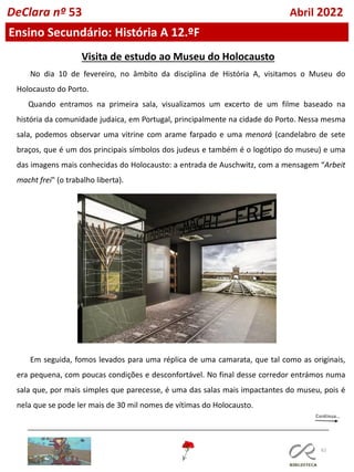 62
Ensino Secundário: História A 12.ºF
DeClara nº 53 Abril 2022
Visita de estudo ao Museu do Holocausto
No dia 10 de fevereiro, no âmbito da disciplina de História A, visitamos o Museu do
Holocausto do Porto.
Quando entramos na primeira sala, visualizamos um excerto de um filme baseado na
história da comunidade judaica, em Portugal, principalmente na cidade do Porto. Nessa mesma
sala, podemos observar uma vitrine com arame farpado e uma menorá (candelabro de sete
braços, que é um dos principais símbolos dos judeus e também é o logótipo do museu) e uma
das imagens mais conhecidas do Holocausto: a entrada de Auschwitz, com a mensagem “Arbeit
macht frei" (o trabalho liberta).
Em seguida, fomos levados para uma réplica de uma camarata, que tal como as originais,
era pequena, com poucas condições e desconfortável. No final desse corredor entrámos numa
sala que, por mais simples que parecesse, é uma das salas mais impactantes do museu, pois é
nela que se pode ler mais de 30 mil nomes de vítimas do Holocausto.
 