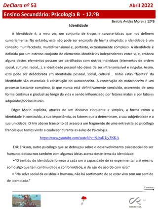 65
DeClara nº 53 Abril 2022
Ensino Secundário: Psicologia B - 12.ºB
A identidade é, a meu ver, um conjunto de traços e características que nos definem
sumariamente. No entanto, esta não pode ser encarada de forma simplista: a identidade é um
conceito multifacetado, multidimensional e, portanto, extremamente complexo. A identidade é
definida por um extenso conjunto de elementos identitários independentes entre si, e, embora
alguns destes elementos possam ser partilhados com outros indivíduos (elementos de ordem
social, cultural, racial,..), a identidade pessoal não deixa de ser intransmissível e singular. Assim,
esta pode ser desdobrada em identidade pessoal, social, cultural... Todas estas “facetas” da
identidade são essenciais à construção do autoconceito. A construção do autoconceito é um
processo bastante complexo, já que nunca está definitivamente concluído, ocorrendo de uma
forma contínua e gradual ao longo da vida e sendo influenciado por fatores inatos e por fatores
adquiridos/socioculturais.
Edgar Morin explicita, através de um discurso eloquente e simples, a forma como a
identidade é construída, a sua importância, os fatores que a determinam, a sua subjetividade e a
sua unicidade. O link abaixo transcrito dá acesso a um fragmento de uma entrevista ao psicólogo
francês que temos vindo a conhecer durante as aulas de Psicologia.
https://www.youtube.com/watch?v=N-baKUy3NKA
Identidade
Erik Erikson, outro psicólogo que se debruçou sobre o desenvolvimento psicossocial do ser
humano, deixou-nos também com algumas ideias acerca deste tema da identidade:
•“O sentido de identidade fornece a cada um a capacidade de se experimentar a si mesmo
como algo que tem continuidade e conformidade, e de agir de acordo com isso.”
• “Na selva social da existência humana, não há sentimento de se estar vivo sem um sentido
de identidade.”
Beatriz Avides Moreira 12ºB
 