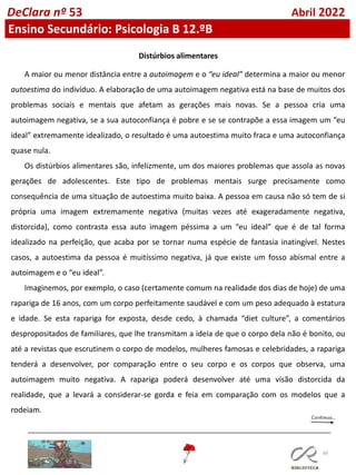66
DeClara nº 53 Abril 2022
Ensino Secundário: Psicologia B 12.ºB
Distúrbios alimentares
A maior ou menor distância entre a autoimagem e o “eu ideal” determina a maior ou menor
autoestima do indivíduo. A elaboração de uma autoimagem negativa está na base de muitos dos
problemas sociais e mentais que afetam as gerações mais novas. Se a pessoa cria uma
autoimagem negativa, se a sua autoconfiança é pobre e se se contrapõe a essa imagem um “eu
ideal” extremamente idealizado, o resultado é uma autoestima muito fraca e uma autoconfiança
quase nula.
Os distúrbios alimentares são, infelizmente, um dos maiores problemas que assola as novas
gerações de adolescentes. Este tipo de problemas mentais surge precisamente como
consequência de uma situação de autoestima muito baixa. A pessoa em causa não só tem de si
própria uma imagem extremamente negativa (muitas vezes até exageradamente negativa,
distorcida), como contrasta essa auto imagem péssima a um “eu ideal” que é de tal forma
idealizado na perfeição, que acaba por se tornar numa espécie de fantasia inatingível. Nestes
casos, a autoestima da pessoa é muitíssimo negativa, já que existe um fosso abismal entre a
autoimagem e o “eu ideal”.
Imaginemos, por exemplo, o caso (certamente comum na realidade dos dias de hoje) de uma
rapariga de 16 anos, com um corpo perfeitamente saudável e com um peso adequado à estatura
e idade. Se esta rapariga for exposta, desde cedo, à chamada “diet culture”, a comentários
despropositados de familiares, que lhe transmitam a ideia de que o corpo dela não é bonito, ou
até a revistas que escrutinem o corpo de modelos, mulheres famosas e celebridades, a rapariga
tenderá a desenvolver, por comparação entre o seu corpo e os corpos que observa, uma
autoimagem muito negativa. A rapariga poderá desenvolver até uma visão distorcida da
realidade, que a levará a considerar-se gorda e feia em comparação com os modelos que a
rodeiam.
 