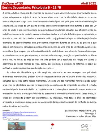 68
DeClara nº 53 Abril 2022
Ensino Secundário: Psicologia B - 12.ºB
A perda, o luto, a mudança de emprego ou qualquer outra viragem brusca e imprevisível a que a
nossa vida possa ser sujeita é capaz de desencadear uma crise de identidade. Assim, as crises de
identidade podem surgir como uma consequência de alguns dos principais marcos da socialização
secundária. As crises de um quarto de vida acontecem tendencialmente durante a casa dos 20
anos de idade e são essencialmente despoletadas por mudanças abruptas que atingem a vida do
indivíduo durante este período. A conclusão dos estudos, a entrada definitiva para a vida adulta, a
entrada no mercado de trabalho, a eventual união conjugal e entrada para a vida de pai/mãe são
exemplos de acontecimentos que, por norma, decorrem durante os anos 20 da pessoa e que
podem ser indutores, conjugada ou independentemente, de uma crise de identidade. As crises de
meia-idade (que surgem por volta dos 40 anos de idade) são essencialmente desencadeadas por
acontecimentos como, por exemplo, a mudança de emprego, a noção da proximidade da idade
idosa, etc. As crises de três quartos de vida podem ser o resultado da reação do sujeito à
ocorrência de vários marcos de vida, como, por exemplo, a entrada na reforma, o papel de
avó/avô, a participação ativa na educação dos netos...
As crises de identidade que vão surgindo, sobretudo as que emergem nos principais
momentos mencionados, podem não ser necessariamente um resultado direto das mudanças
abruptas que a vida sofre nesses momentos. Em cada um dos momentos referidos pode surgir
uma crise de identidade apenas no seguimento da realização da progressão da vida. A reflexão
existencial pode levar o indivíduo a constatar e até a contemplar o passar do tempo, o decorrer
irreversível da vida, a irrecuperabilidade do passado e a inevitabilidade do futuro. Deste modo, as
crises de identidade podem ser espontâneas ou induzidas, mas toda a crise de identidade
pressupõe e implica um processo de desconstrução da identidade pessoal, de confusão do sujeito
e de minuciosa autoanálise.
Bibliografia
https://www.cuf.pt/saude-a-z/perturbacoes-alimentares
https://mentalskills.pt/eu-quem/
https://observador.pt/opiniao/opiniao-identidade-e-conflito-
social/
Manual “Nós” - Psicologia B
Beatriz Avides Moreira Nº3 12ºB
Psicologia B
Professora – Isabel Moura Silva
 