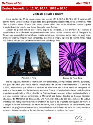 69
Visita de estudo a Berlim
Entre os dias 15 e 19 de março, alunos das turmas 12.º C, 10.º A, 10.º B e 10.º C viajaram até
Berlim, numa visita de estudo organizada pelas professoras Isabel Pinto, Paula Guimarães, Alda
Dias e Fátima Vieira. Foram dias muito preenchidos, nos quais visitámos muitos lugares
importantes desta cidade, que é uma das maiores da Europa.
Apesar do pouco tempo que sobrou depois da chegada, já no primeiro dia tivemos a
oportunidade de estabelecer um primeiro contacto com a cidade, com uma visita à Topografia do
Terror, uma exposição/memorial que retrata os horrores cometidos pelos nazis, no local onde,
enquanto vigorou o regime nazi, se localizou a sede da Gestapo, a polícia do regime. Ainda nesse
dia, fizemos um passeio pela Potsdamer Platz e pela Praça Sony.
Potsdamer Platz Cúpula da Praça Sony
No dia seguinte, de manhã, fizemos um tour pela cidade, acompanhados por uma guia local,
no qual passámos por vários marcos importantes da cidade, nomeadamente: a Coluna da
Vitória, monumento que celebra as vitórias da Alemanha (ou Prússia, como se designava na
época) sobre os exércitos da Dinamarca, Áustria e França; o Palácio do Reichstag, onde funciona
o parlamento alemão; o célebre Portão de Brandemburgo, uma das antigas portas da cidade e
um dos maiores marcos berlinenses; o Memorial aos Judeus Mortos da Europa, também
chamado de Memorial ao Holocausto, um memorial dedicado aos seis milhões de judeus
mortos pelos nazis; o Edifício Bonjour Tristesse, da autoria do arquiteto português Siza Vieira; e
a secção mais bem conservada do Muro de Berlim, com 1,3 quilómetros de comprimento, com
centenas de graffiti de artistas de todo o mundo (East Side Gallery). Na parte da tarde, visitámos
o campo de concentração de Sachsenhausen, localizado na periferia da cidade.
DeClara nº 53 Abril 2022
Ensino Secundário: 12.ºC, 10.ºA, 10ºB e 10.ºC
 