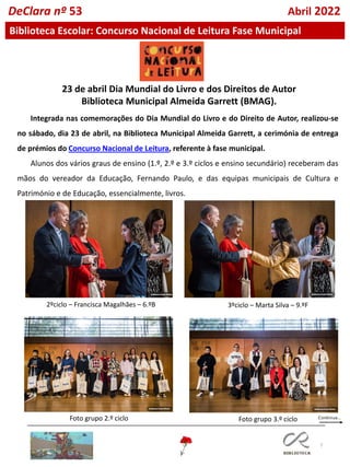 7
DeClara nº 53 Abril 2022
Biblioteca Escolar: Concurso Nacional de Leitura Fase Municipal
23 de abril Dia Mundial do Livro e dos Direitos de Autor
Biblioteca Municipal Almeida Garrett (BMAG).
Integrada nas comemorações do Dia Mundial do Livro e do Direito de Autor, realizou-se
no sábado, dia 23 de abril, na Biblioteca Municipal Almeida Garrett, a cerimónia de entrega
de prémios do Concurso Nacional de Leitura, referente à fase municipal.
Alunos dos vários graus de ensino (1.º, 2.º e 3.º ciclos e ensino secundário) receberam das
mãos do vereador da Educação, Fernando Paulo, e das equipas municipais de Cultura e
Património e de Educação, essencialmente, livros.
2ºciclo – Francisca Magalhães – 6.ºB 3ºciclo – Marta Silva – 9.ºF
Foto grupo 2.º ciclo Foto grupo 3.º ciclo
 