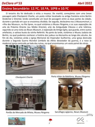 71
O terceiro dia foi dedicado à visita a museus. De manhã, começámos com uma breve
passagem pelo Checkpoint Charlie, um posto militar localizado na antiga fronteira entre Berlim
Ocidental e Oriental, tendo constituído um local de passagem entre as duas partes da cidade,
durante o período em que se encontrou dividida. De seguida, deslocámo-nos à Museumsinsel, a
«Ilha dos Museus», no Rio Spree, na qual visitámos o Museu Pérgamo, e as suas exposições de
arte do Próximo Oriente (ou Médio Oriente), arte da Antiguidade Clássica e arte Islâmica,
seguindo-se uma visita ao Neues Museum, à exposição do Antigo Egito, que guarda, entre outros
artefactos, o valioso busto da rainha Nefertiti. Na parte da tarde, visitámos o Museu Judaico de
Berlim, no qual pudemos conhecer a história dos judeus na Alemanha ao longo dos séculos. Ao
fim do dia, visitámos ainda a Igreja Memorial do Imperador Guilherme, uma igreja destruída
durante a Segunda Guerra Mundial (símbolo do efeito devastador da guerra), e a nova (e
moderna) igreja contruída ao lado das ruínas, na qual encontramos um vasto painel de vitrais.
Checkpoint Charlie Porta Ishtar da Babilónia, Museu Pérgamo
Portão do Mercado de Mileto, Museu Pérgamo Sarcófagos egípcios, Neues Museum
Ensino Secundário: 12.ºC, 10.ºA, 10ºB e 10.ºC
DeClara nº 53 Abril 2022
 