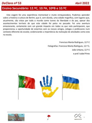 74
Esta viagem foi uma experiência memorável e muito enriquecedora. Pudemos aprender
sobre a história e cultura de Berlim, que é, sem dúvida, uma cidade magnífica, com lugares que,
atualmente, são vistos por todo o mundo como ícones da liberdade e da paz, apesar dos
acontecimentos terríveis de que esta cidade foi palco no passado. Foi uma aventura
emocionante, certamente com um grande impacto em todos os que nela participaram, que
proporcionou a oportunidade de estarmos com os nossos amigos, colegas e professores num
contexto diferente do escolar, evidenciando a importância da realização de atividades como esta
na escola.
Francisco Manta Rodrigues, 12.º C
Fotografias: Francisco Manta Rodrigues, 12.º C,
João Urbano, 12.º C
e prof. Isabel Pinto
DeClara nº 53 Abril 2022
Ensino Secundário: 12.ºC, 10.ºA, 10ºB e 10.ºC
 