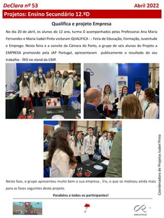 75
DeClara nº 53 Abril 2022
No dia 20 de abril, os alunos do 12 ano, turma D acompanhados pelas Professoras Ana Maria
Fernandes e Maria Isabel Pinto visitaram QUALIFICA - : Feira de Educação, Formação, Juventude
e Emprego. Nesta feira e a convite da Câmara do Porto, o grupo de seis alunos do Projeto a
EMPRESA promovido pela JAP Portugal, apresentaram publicamente o resultado do seu
trabalho - ÍRIS no stand da CMP.
Qualifica e projeto Empresa
Nesta fase, o grupo apresentou muito bem a sua empresa , Íris, o que os motivou ainda mais
para as fases seguintes deste projeto.
Parabéns a todos os participantes!
Projetos: Ensino Secundário 12.ºD
Coordenadora
de
Projetos
Isabel
Pinto
 