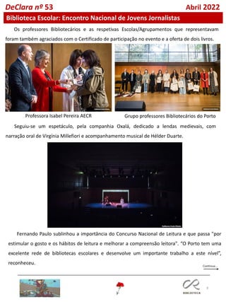 8
DeClara nº 53 Abril 2022
Biblioteca Escolar: Encontro Nacional de Jovens Jornalistas
Os professores Bibliotecários e as respetivas Escolas/Agrupamentos que representavam
foram também agraciados com o Certificado de participação no evento e a oferta de dois livros.
Seguiu-se um espetáculo, pela companhia Oxalá, dedicado a lendas medievais, com
narração oral de Virgínia Millefiori e acompanhamento musical de Hélder Duarte.
Fernando Paulo sublinhou a importância do Concurso Nacional de Leitura e que passa "por
estimular o gosto e os hábitos de leitura e melhorar a compreensão leitora". “O Porto tem uma
excelente rede de bibliotecas escolares e desenvolve um importante trabalho a este nível”,
reconheceu.
Professora Isabel Pereira AECR Grupo professores Bibliotecários do Porto
 