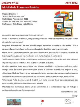 80
DeClara nº 53 Abril 2022
Mobilidade Erasmus+ Polónia
Projeto Erasmus +
“Catch the European sun”
Mobilidade Polónia abril 2022
Alunos do 10.º ano, 11.º ano e 12.º anos
Professoras Alda Dias e Isabel Pinto
O que dizer acerca da viagem que fizemos à Polónia?
Desde os momentos de convívio, aos passeios pela cidade e não esquecendo os almoços a comer
pierogis, foi tudo tão bom!
Chegámos a Poznan dia 3 de abril, exaustos depois de um voo realizado às 5 da manhã… Mas o
cansaço não nos impediu de conhecer um bocadinho da cidade logo no primeiro dia.
Começámos a semana em grande, com uma calorosa receção por parte dos nossos parceiros de
Erasmus polacos, os quais nos receberam com muita alegria e doces típicos ;)
Tivemos um momento de ice breaking entre estudantes, o qual consideramos ter sido bastante
importante para nos sentirmos mais à vontade uns com os outros.
Os dias seguintes foram preenchidos com diversas atividades: assistimos a palestras sobre
energia solar, passeámos pela cidade (com direito a chocolate quente para enganar o frio),
visitámos a cidade de Tórun e o seu observatório, fomos ao museu do croissant, realizámos uma
atividade às escuras com o propósito de nos pormos na pele das pessoas cegas, entre outras.
Voltámos ao Porto, à noite, no dia 8 de abril, com muita pena de deixar os nossos colegas, aos
quais nos afeiçoámos bastante durante esta semana.
Mas nada disto é um adeus, apenas um até já! Em maio já os vamos receber aqui em Portugal e
retribuir tudo aquilo que fizeram por nós!
Leonor Maruny 12 C
 