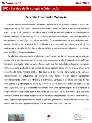 82
DeClara nº 53 Abril 2022
SPO - Serviço de Psicologia e Orientação
Bem Estar Emocional e Motivação
A saúde mental é definida como um estado de bem estar no qual cada indivíduo realiza seu
próprio potencial, lida com o stress normal da vida, trabalha de forma produtiva e frutífera e é
capaz de contribuir para sua comunidade (OMS, 2014). Ser emocionalmente saudável depende
de compreender, expressar, regular ou controlar as próprias emoções, bem como perceber e
compreender as emoções dos outros (empatia). O desenvolvimento de competências sócio
emocionais tais como a motivação, a resiliência, a autorregulação emocional, a resolução de
problemas, a tomada de decisão, a adaptabilidade, a orientação para objetivos, contribuem
para a melhoria das aprendizagens.
Estudantes intrinsecamente motivados envolvem-se nas tarefas porque as consideram
agradáveis, a participação é em si mesma uma recompensa e não é dependente de reforços,
tais como um elogio, notas ou outros fatores externos. Por outro lado, estudantes motivados
extrinsecamente participam nas tarefas de aprendizagem como um meio para obter uma
determinada nota, receber elogios dos seus pais ou mesmo para evitar uma punição.
Naturalmente, os estudantes ao iniciarem uma tarefa escolar podem apresentar,
simultaneamente, motivação intrínseca e extrínseca. Contudo, a literatura científica diz-nos
que quando a participação na tarefa é, sobretudo, intrinsecamente motivada, esta torna-se
mais agradável, está positivamente relacionada com uma aprendizagem mais duradoura e
negativamente relacionada com a ansiedade de avaliação. Já os estudantes que são mais
extrinsecamente motivados podem estar tão focados na recompensa (ex: obter uma boa nota)
que a aprendizagem pode tornar-se mais superficial, podem ficar desencorajados quando não
obtêm a recompensa e podem ter mais dificuldade em lidar com a pressão.
 