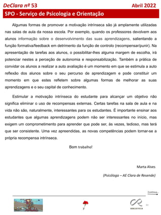 83
DeClara nº 53 Abril 2022
SPO - Serviço de Psicologia e Orientação
Marta Alves
(Psicóloga – AE Clara de Resende)
Algumas formas de promover a motivação intrínseca são já amplamente utilizadas
nas salas de aula da nossa escola. Por exemplo, quando os professores devolvem aos
alunos informação sobre o desenvolvimento das suas aprendizagens, salientando a
função formativa/feedback em detrimento da função de controlo (recompensar/punir). Na
apresentação de tarefas aos alunos, o possibilitar-lhes alguma margem de escolha, irá
potenciar nestes a perceção de autonomia e responsabilização. Também a prática de
convidar os alunos a realizar a auto avaliação é um momento em que se estimula a auto
reflexão dos alunos sobre o seu percurso de aprendizagem e pode constituir um
momento em que estes refletem sobre algumas formas de melhorar as suas
aprendizagens e o seu capital de conhecimento.
Estimular a motivação intrínseca do estudante para alcançar um objetivo não
significa eliminar o uso de recompensas externas. Certas tarefas na sala de aula e na
vida não são, naturalmente, interessantes para os estudantes. É importante ensinar aos
estudantes que algumas aprendizagens podem não ser interessantes no início, mas
exigem um comprometimento para aprender que pode ser, às vezes, tedioso, mas terá
que ser consistente. Uma vez apreendidas, as novas competências podem tornar-se a
própria recompensa intrínseca.
Bom trabalho!
 
