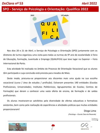 84
DeClara nº 53 Abril 2022
SPO - Serviço de Psicologia e Orientação: Qualifica 2022
Nos dias 20 e 21 de Abril, o Serviço de Psicologia e Orientação (SPO) juntamente com os
diretores de turma organizou uma visita para todas as turmas do 9º ano de escolaridade à Feira
de Educação, Formação, Juventude e Emprego (QUALIFICA) que teve lugar na Exponor – Feira
Internacional do Porto.
Esta atividade foi realizada no âmbito do Processo de Orientação Vocacional que os alunos
têm participado e cuja conclusão está prevista para meados de Maio.
Deste modo, procurou-se proporcionar aos discentes mais uma ajuda na sua escolha
vocacional (curso / área de estudos / profissão). Estiveram presentes 140 entidades (Escolas
Profissionais; Universidades; Institutos Politécnicos; Agrupamentos de Escolas; Centros de
Formação) que deram a conhecer uma vasta oferta de ensino, de formação e de saídas
profissionais.
Os alunos mostraram-se satisfeitos pela diversidade de ofertas educativas e formativas
existentes, bem como pela realização de experiências e atividades práticas que muitas entidades
proporcionaram!
Diogo Lima
(Psicólogo – Escola Clara de Resende)
 
