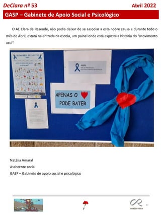 87
DeClara nº 53 Abril 2022
GASP – Gabinete de Apoio Social e Psicológico
Natália Amaral
Assistente social
GASP – Gabinete de apoio social e psicológico
O AE Clara de Resende, não podia deixar de se associar a esta nobre causa e durante todo o
mês de Abril, estará na entrada da escola, um painel onde está exposta a história do “Movimento
azul”.
 