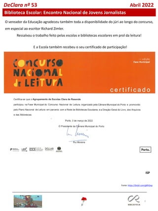 9
DeClara nº 53 Abril 2022
Biblioteca Escolar: Encontro Nacional de Jovens Jornalistas
E a Escola também recebeu o seu certificado de participação!
O vereador da Educação agradeceu também toda a disponibilidade do júri ao longo do concurso,
em especial ao escritor Richard Zimler.
Ressalvou o trabalho feito pelas escolas e bibliotecas escolares em prol da leitura!
Fonte: https://bityli.com/gRhGep
ISP
 