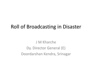 Roll of Broadcasting in Disaster
J M Kharche
Dy. Director General (E)
Doordarshan Kendra, Srinagar
 