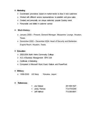  Marketing
 Coordinated promotions based on market trends to draw in new customers
 Worked with different service representatives to establish and grow sales
 Created and personally ran unique extremely popular Sunday event
 Personable and skilled in customer service
 Work History:
 January 2005 – Present. General Manager. Mezzanine Lounge. Houston,
Texas.
 December 2000 – December 2004. Head of Security and Bartender.
Engine Room. Houston, Texas.
 Education
 2002-2004 North Harris Community College
 A.S. in Business Management: GPA 3.28
 Certificate inMarketing
 Competent in Microsoft Word, Excel, Outlook and PowerPoint
 Military:
 1996-2000 US Navy Yokuska, Japan
 References:
 Joe Salazar 281-494-1627
 Jonny Thomas 713-775-5349
 Jeff Hallman 713-385-9641
 
