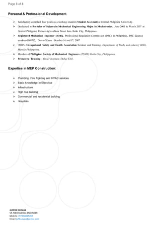 Page 3 of 3
JUFFRIE CUEVAS
SR. MECHANICAL ENGINEER
Mobile: +974 66029269
Email:juffcuevas@yahoo.com
Personal & Professional Development
 Satisfactory complied four years as a working student (Student Assistant) at Central Philippine University.
 Graduated in Bachelor of Science in Mechanical Engineering Major in Mechatronics, June 2001 to March 2007 at
Central Philippine UniversityJavellana Street Jaro, Iloilo City, Philippines
 Registered Mechanical Engineer (RME), Professional Regulation Commission (PRC) in Philippines, PRC License
number-0069702, Date of Exam: October 16 and 17, 2007
 OSHA, Occupational Safety and Health Association Seminar and Training, Department of Trade and industry (DTI),
Manila Philippines.
 Member of Philippine Society of Mechanical Engineers (PSME) Iloilo City, Philippines.
 Primavera Training - Oscar Institute, Dubai UAE.
Expertise in MEP Construction:
 Plumbing, Fire Fighting and HVAC services
 Basic knowledge in Electrical
 Infrastructure
 High rise building
 Commercial and residential building
 Hospitals
 