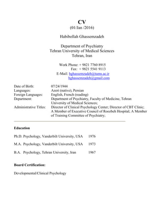 CV
(01/Jan /2016)
Habibollah Ghassemzadeh
Department of Psychiatry
Tehran University of Medical Sciences
Tehran, Iran
Work Phone: + 9821 7760 8915
Fax: + 9821 5541 9113
E-Mail: hghassemzadeh@tums.ac.ir
hghassemzadeh@gmail.com
Date of Birth: 07/24/1944
Languages: Azeri (native), Persian
Foreign Languages: English, French (reading)
Department: Department of Psychiatry, Faculty of Medicine, Tehran
University of Medical Sciences;
Administrative Titles: Director of Clinical Psychology Center; Director of CBT Clinic;
A Member of Executive Council of Roozbeh Hospital; A Member
of Training Committee of Psychiatry;
Education
Ph.D. Psychology, Vanderbilt University, USA 1976
M.A. Psychology, Vanderbilt University, USA 1973
B.A. Psychology, Tehran University, Iran 1967
Board Certification:
Developmental/Clinical Psychology
 