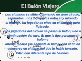 • Los alumnos se sitúan formando un gran círculo,
     separados unos 2-3 metros entre sí y mirando
 • al interior. Un jugador se sitúa en el exterior para
                        ligársela.
• Los jugadores del círculo se pasan el balón, uno a
  • continuación del otro. El que la liga persigue el
                          balón e
 • intenta tocarlo (se adelanta al balón) con el fin de
   • colocarse en el lugar del que lo había lanzado.
         • VAR: con diferente tipo de balones.
 