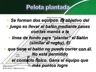 • Se forman dos equipos. El objetivo del
 • juego es llevar el balón mediante pases
               con las manos a la
   • línea de fondo para “plantar” el balón
              (similar al rugby). El
• que tiene el balón no puede correr con él.
                No está permitido
   • el contacto físico. Gana el equipo que
                más puntos logre
 