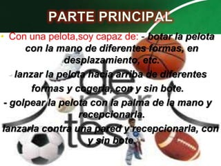• Con una pelota,soy capaz de: - botar la pelota
       con la mano de diferentes formas, en
                desplazamiento, etc.
   - lanzar la pelota hacia arriba de diferentes
         formas y cogerla, con y sin bote.
 - golpear la pelota con la palma de la mano y
                    recepcionarla.
lanzarla contra una pared y recepcionarla, con
                      y sin bote.
 