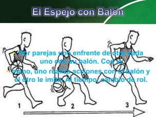 • Por parejas uno enfrente de otro cada
            uno con su balón. Con la
• mano, uno realiza acciones con el balón y
   el otro le imita. Al tiempo, cambio de rol.
 