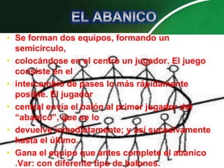 • Se forman dos equipos, formando un
  semicírculo,
• colocándose en el centro un jugador. El juego
  consiste en el
• intercambio de pases lo más rápidamente
  posible. El jugador
• central envía el balón al primer jugador del
  “abanico”, que se lo
• devuelve inmediatamente; y así sucesivamente
  hasta el último.
• Gana el equipo que antes complete el abanico
  .Var: con diferente tipo de balones.
 