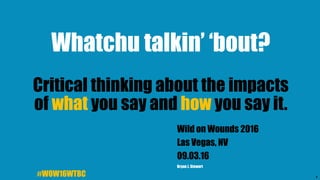 1
Whatchu talkin’ ‘bout?
Critical thinking about the impacts
of what you say and how you say it.
Wild on Wounds 2016
Las Vegas, NV
09.03.16
Bryan J. Stewart
#WOW16WTBC
 
