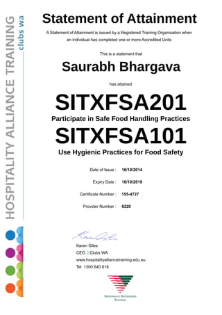 Statement of Attainment
A Statement of Attainment is issued by a Registered Training Organisation when
an individual has completed one or more Accredited Units
This is a statement that
Saurabh Bhargava
has attained
SITXFSA201Participate in Safe Food Handling Practices
SITXFSA101Use Hygienic Practices for Food Safety
Date of Issue : 16/10/2014
Expiry Date : 16/10/2019
Certificate Number : 155-4727
Provider Number : 6226
Karen Giles
CEO | Clubs WA
www.hospitalityalliancetraining.edu.au
Tel 1300 640 616
 