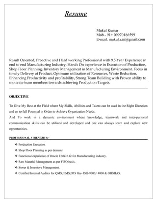 Resume
Mukul Kumar
Mob.- 91+ 09970186599
E-mail: mukul.zan@gmail.com
Result Oriented, Proactive and Hard working Professional with 9.5 Year Experience in
end to end Manufacturing Industry. Hands On experience in Execution of Production,
Shop Floor Planning, Inventory Management in Manufacturing Environment. Focus in
timely Delivery of Product, Optimum utilization of Resources, Waste Reduction,
Enhancing Productivity and profitability, Strong Team Building with Proven ability to
motivate team members towards achieving Production Targets.
OBJECTIVE
To Give My Best at the Field where My Skills, Abilities and Talent can be used in the Right Direction
and up to full Potential in Order to Achieve Organization Needs.
And To work in a dynamic environment where knowledge, teamwork and inter-personal
communication skills can be utilized and developed and one can always learn and explore new
opportunities.
PROFESSIONAL STRENGHTS:-
 Production Execution
 Shop Floor Planning as per demand
 Functional experience of Oracle EBIZ R12 for Manufacturing industry.
 Raw Material Management as per FIFO basis.
 Stores & Inventory Management.
 Certified Internal Auditor for QMS, EMS,IMS like- ISO-9000,14000 & OHSHAS.
 