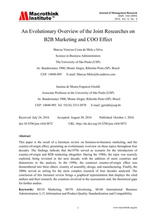Journal of Management Research
ISSN 1941-899X
2016, Vol. 8, No. 4
www.macrothink.org/jmr1
An Evolutionary Overview of the Joint Researches on
B2B Marketing and COO Effect
Marcus Vinicius Costa de Melo e Silva
Science in Business Administration
The University of São Paulo (USP)
Av. Bandeirantes 3900, Monte Alegre, Ribeirão Preto (SP). Brazil
CEP: 14040-905 E-mail: Marcus.Melo@br.endress.com
Janaina de Moura Engracia Giraldi
Associate Professor at the University of São Paulo (USP)
Av. Bandeirantes 3900, Monte Alegre, Ribeirão Preto (SP). Brazil
CEP: 14040-905. Tel: 55(16) 3315-4970 E-mail: jgiraldi@usp.br
Received: July 24, 2016 Accepted: August 30, 2016 Published: October 1, 2016
doi:10.5296/jmr.v8i4.9872 URL: http://dx.doi.org/10.5296/jmr.v8i4.9872
Abstract
This paper is the result of a literature review on business-to-business marketing, and the
country-of-origin effect, presenting an evolutionary overview on these topics throughout four
decades. The findings indicate that the1970s served as scenario for the introduction of
country-of-origin and B2B marketing altogether. During the 1980s, the topic was scarcely
explored, being revisited in the next decade, with the addition of more countries and
dimensions to the analysis. In the 1990s, the construct country-of-origin effect was
dismembered into three others: country of assembly, design, and manufacturing. Finally, the
2000s served as setting for the most complex research of four decades analyzed. The
conclusion of this literature review brings a graphical representation that displays the cited
authors and their research, the countries involved in the assessments and, the theoretical gaps
for further studies.
Keywords: M310 Marketing, M370 Advertising, M160 International Business
Administration, L15, Information and Product Quality, Standardization and Compatibility.
 