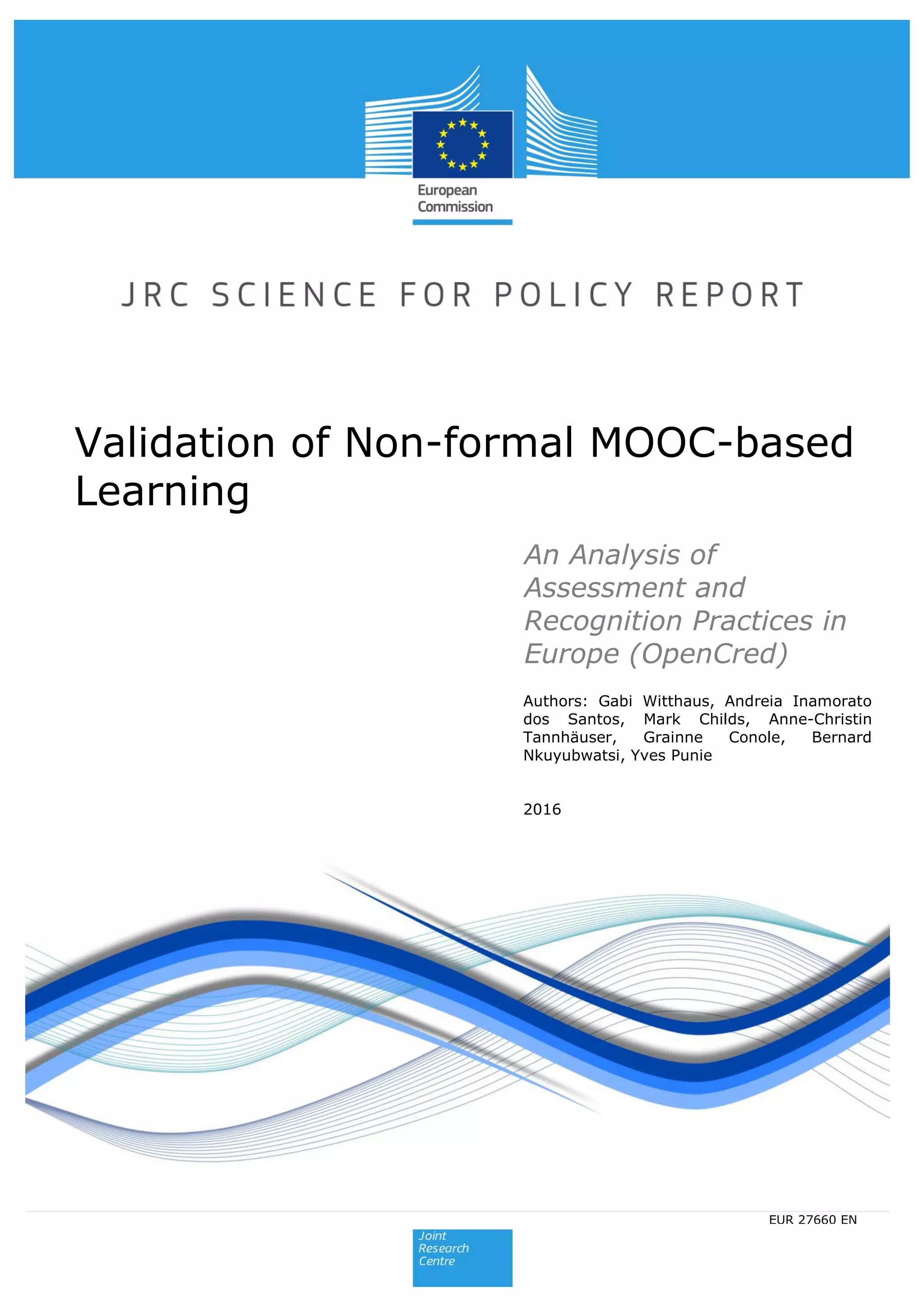 Authors: Gabi Witthaus, Andreia Inamorato
dos Santos, Mark Childs, Anne-Christin
Tannhäuser, Grainne Conole, Bernard
Nkuyubwatsi, Yves Punie
2016
Validation of Non-formal MOOC-based
Learning
2015
EUR 27660 ENEUR 27660 EN
An Analysis of
Assessment and
Recognition Practices in
Europe (OpenCred)
 