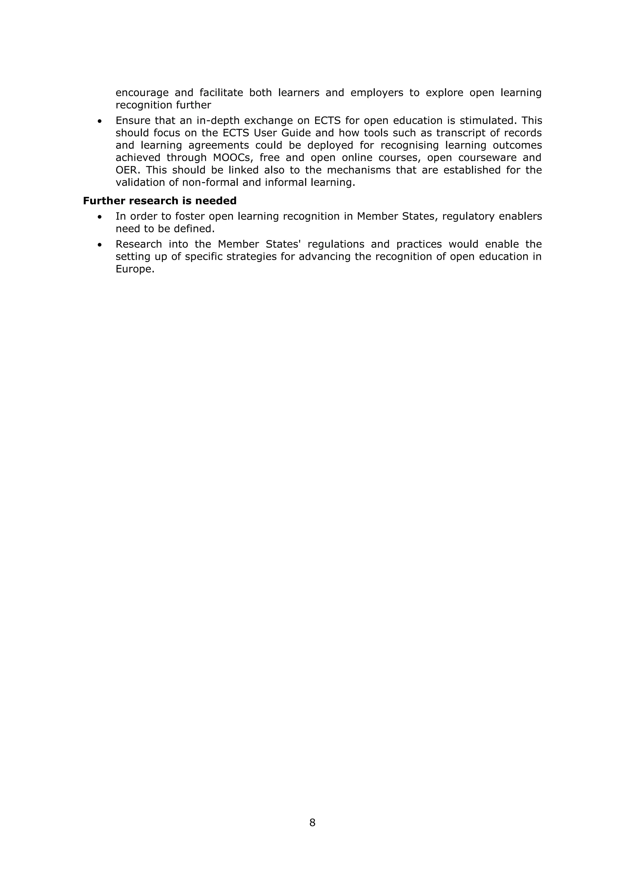 8
encourage and facilitate both learners and employers to explore open learning
recognition further
Ensure that an in-depth exchange on ECTS for open education is stimulated. This
should focus on the ECTS User Guide and how tools such as transcript of records
and learning agreements could be deployed for recognising learning outcomes
achieved through MOOCs, free and open online courses, open courseware and
OER. This should be linked also to the mechanisms that are established for the
validation of non-formal and informal learning.
Further research is needed
In order to foster open learning recognition in Member States, regulatory enablers
need to be defined.
Research into the Member States' regulations and practices would enable the
setting up of specific strategies for advancing the recognition of open education in
Europe.
 