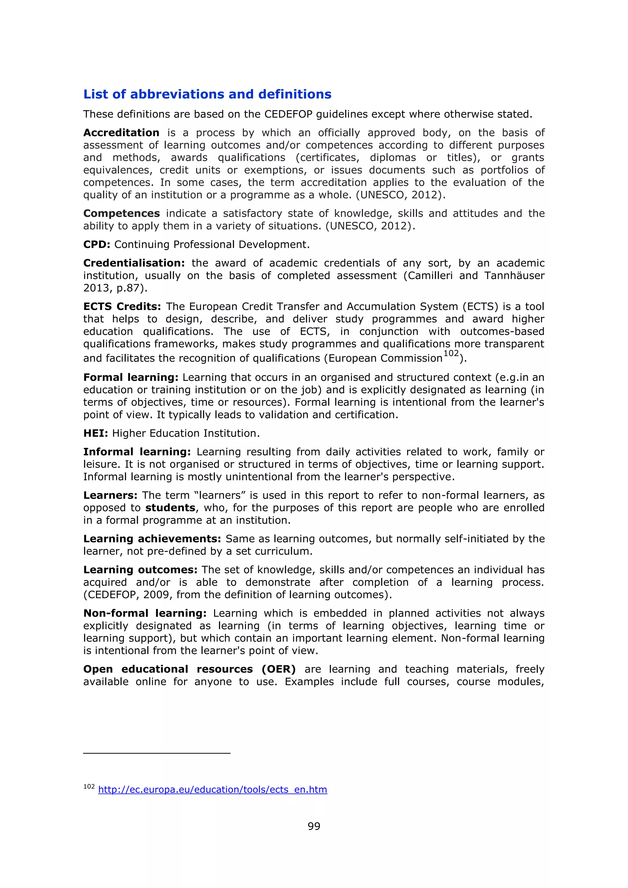 99
List of abbreviations and definitions
These definitions are based on the CEDEFOP guidelines except where otherwise stated.
Accreditation is a process by which an officially approved body, on the basis of
assessment of learning outcomes and/or competences according to different purposes
and methods, awards qualifications (certificates, diplomas or titles), or grants
equivalences, credit units or exemptions, or issues documents such as portfolios of
competences. In some cases, the term accreditation applies to the evaluation of the
quality of an institution or a programme as a whole. (UNESCO, 2012).
Competences indicate a satisfactory state of knowledge, skills and attitudes and the
ability to apply them in a variety of situations. (UNESCO, 2012).
CPD: Continuing Professional Development.
Credentialisation: the award of academic credentials of any sort, by an academic
institution, usually on the basis of completed assessment (Camilleri and Tannhäuser
2013, p.87).
ECTS Credits: The European Credit Transfer and Accumulation System (ECTS) is a tool
that helps to design, describe, and deliver study programmes and award higher
education qualifications. The use of ECTS, in conjunction with outcomes-based
qualifications frameworks, makes study programmes and qualifications more transparent
and facilitates the recognition of qualifications (European Commission
102
).
Formal learning: Learning that occurs in an organised and structured context (e.g.in an
education or training institution or on the job) and is explicitly designated as learning (in
terms of objectives, time or resources). Formal learning is intentional from the learner's
point of view. It typically leads to validation and certification.
HEI: Higher Education Institution.
Informal learning: Learning resulting from daily activities related to work, family or
leisure. It is not organised or structured in terms of objectives, time or learning support.
Informal learning is mostly unintentional from the learner's perspective.
Learners: The term “learners” is used in this report to refer to non-formal learners, as
opposed to students, who, for the purposes of this report are people who are enrolled
in a formal programme at an institution.
Learning achievements: Same as learning outcomes, but normally self-initiated by the
learner, not pre-defined by a set curriculum.
Learning outcomes: The set of knowledge, skills and/or competences an individual has
acquired and/or is able to demonstrate after completion of a learning process.
(CEDEFOP, 2009, from the definition of learning outcomes).
Non-formal learning: Learning which is embedded in planned activities not always
explicitly designated as learning (in terms of learning objectives, learning time or
learning support), but which contain an important learning element. Non-formal learning
is intentional from the learner's point of view.
Open educational resources (OER) are learning and teaching materials, freely
available online for anyone to use. Examples include full courses, course modules,
102
http://ec.europa.eu/education/tools/ects_en.htm
 