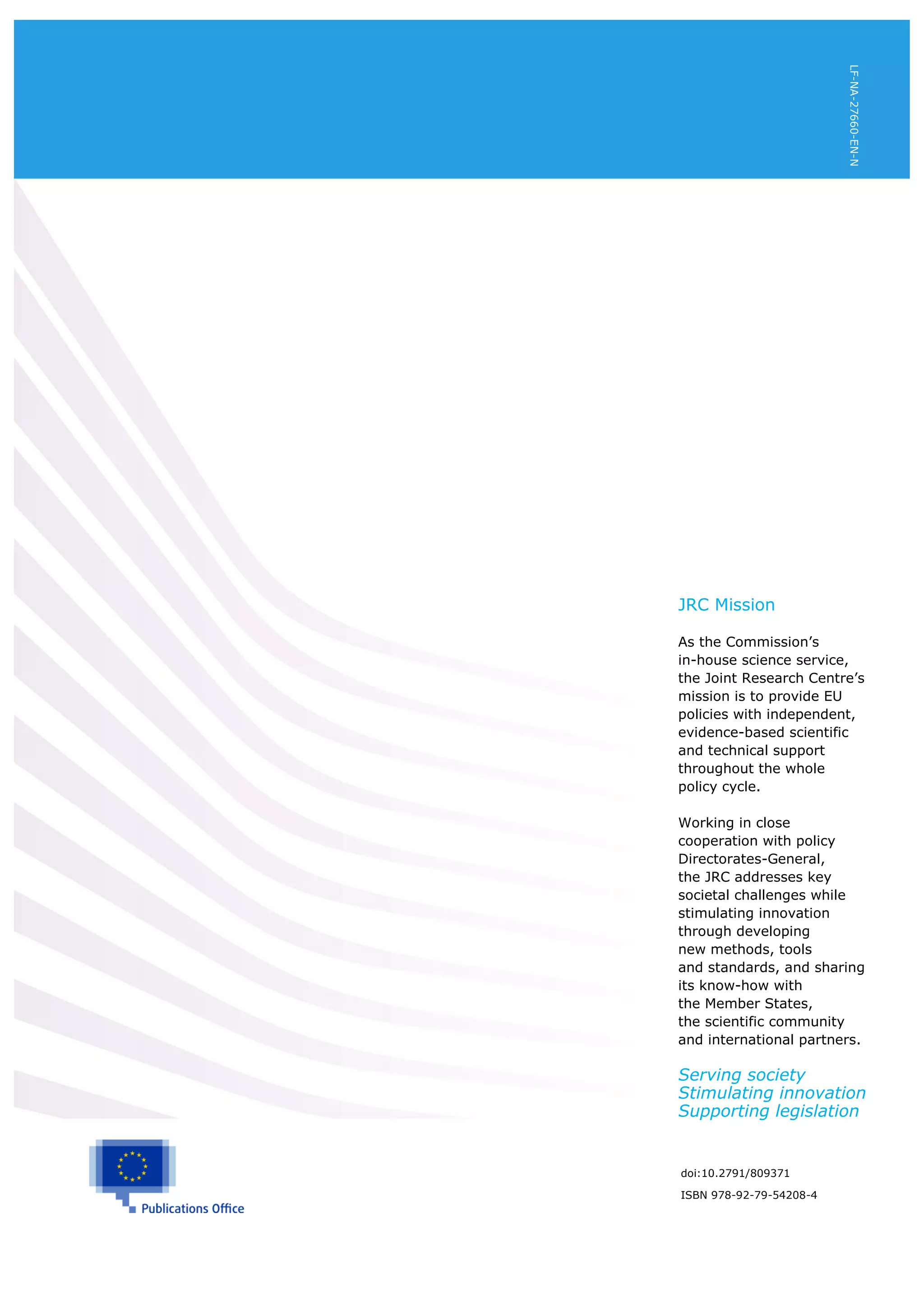 2
doi:10.2791/809371
ISBN 978-92-79-54208-4
JRC Mission
As the Commission’s
in-house science service,
the Joint Research Centre’s
mission is to provide EU
policies with independent,
evidence-based scientific
and technical support
throughout the whole
policy cycle.
Working in close
cooperation with policy
Directorates-General,
the JRC addresses key
societal challenges while
stimulating innovation
through developing
new methods, tools
and standards, and sharing
its know-how with
the Member States,
the scientific community
and international partners.
Serving society
Stimulating innovation
Supporting legislation
LF-NA-27660-EN-N
 