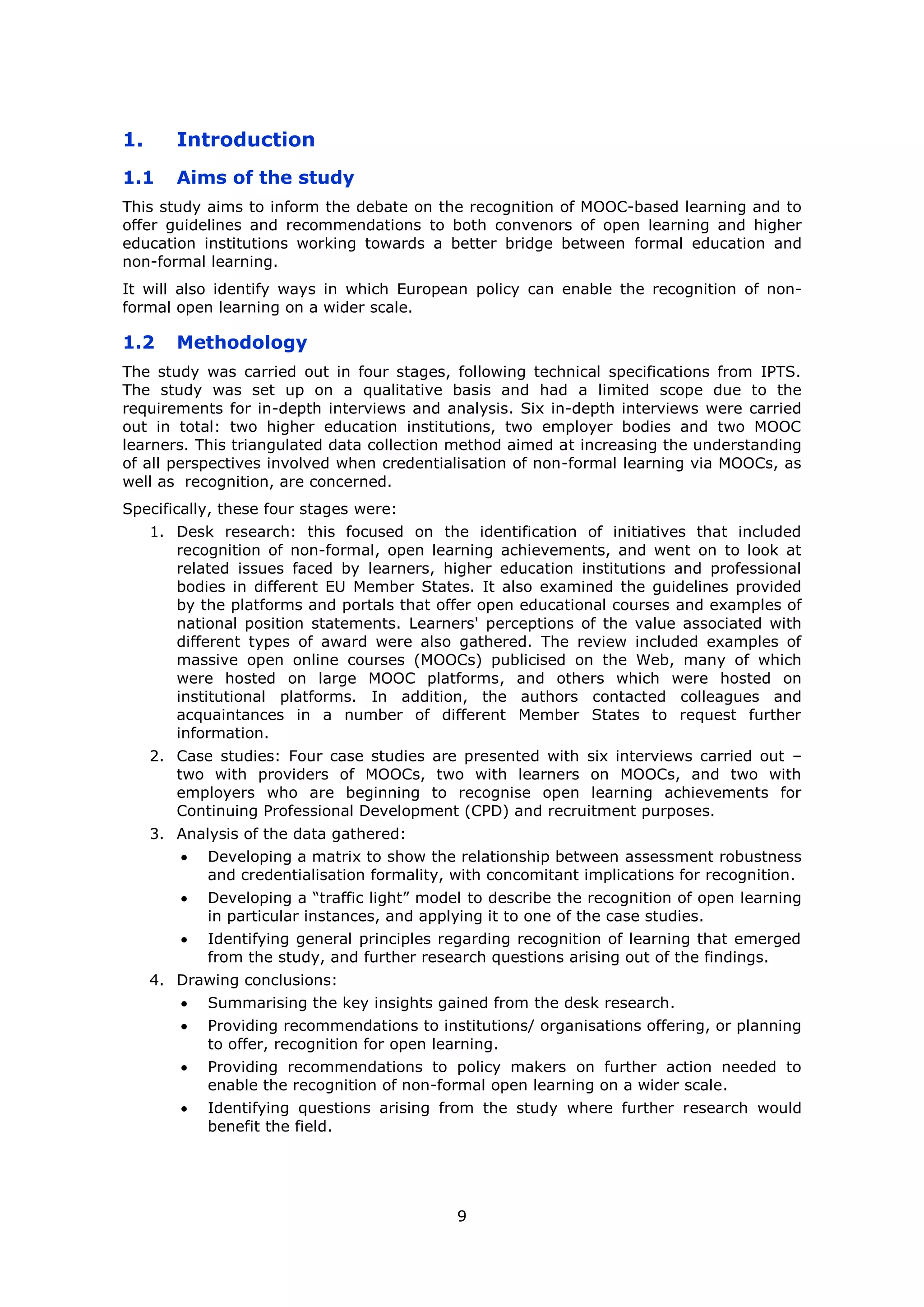 9
1. Introduction
1.1 Aims of the study
This study aims to inform the debate on the recognition of MOOC-based learning and to
offer guidelines and recommendations to both convenors of open learning and higher
education institutions working towards a better bridge between formal education and
non-formal learning.
It will also identify ways in which European policy can enable the recognition of non-
formal open learning on a wider scale.
1.2 Methodology
The study was carried out in four stages, following technical specifications from IPTS.
The study was set up on a qualitative basis and had a limited scope due to the
requirements for in-depth interviews and analysis. Six in-depth interviews were carried
out in total: two higher education institutions, two employer bodies and two MOOC
learners. This triangulated data collection method aimed at increasing the understanding
of all perspectives involved when credentialisation of non-formal learning via MOOCs, as
well as recognition, are concerned.
Specifically, these four stages were:
1. Desk research: this focused on the identification of initiatives that included
recognition of non-formal, open learning achievements, and went on to look at
related issues faced by learners, higher education institutions and professional
bodies in different EU Member States. It also examined the guidelines provided
by the platforms and portals that offer open educational courses and examples of
national position statements. Learners' perceptions of the value associated with
different types of award were also gathered. The review included examples of
massive open online courses (MOOCs) publicised on the Web, many of which
were hosted on large MOOC platforms, and others which were hosted on
institutional platforms. In addition, the authors contacted colleagues and
acquaintances in a number of different Member States to request further
information.
2. Case studies: Four case studies are presented with six interviews carried out –
two with providers of MOOCs, two with learners on MOOCs, and two with
employers who are beginning to recognise open learning achievements for
Continuing Professional Development (CPD) and recruitment purposes.
3. Analysis of the data gathered:
Developing a matrix to show the relationship between assessment robustness
and credentialisation formality, with concomitant implications for recognition.
Developing a “traffic light” model to describe the recognition of open learning
in particular instances, and applying it to one of the case studies.
Identifying general principles regarding recognition of learning that emerged
from the study, and further research questions arising out of the findings.
4. Drawing conclusions:
Summarising the key insights gained from the desk research.
Providing recommendations to institutions/ organisations offering, or planning
to offer, recognition for open learning.
Providing recommendations to policy makers on further action needed to
enable the recognition of non-formal open learning on a wider scale.
Identifying questions arising from the study where further research would
benefit the field.
 