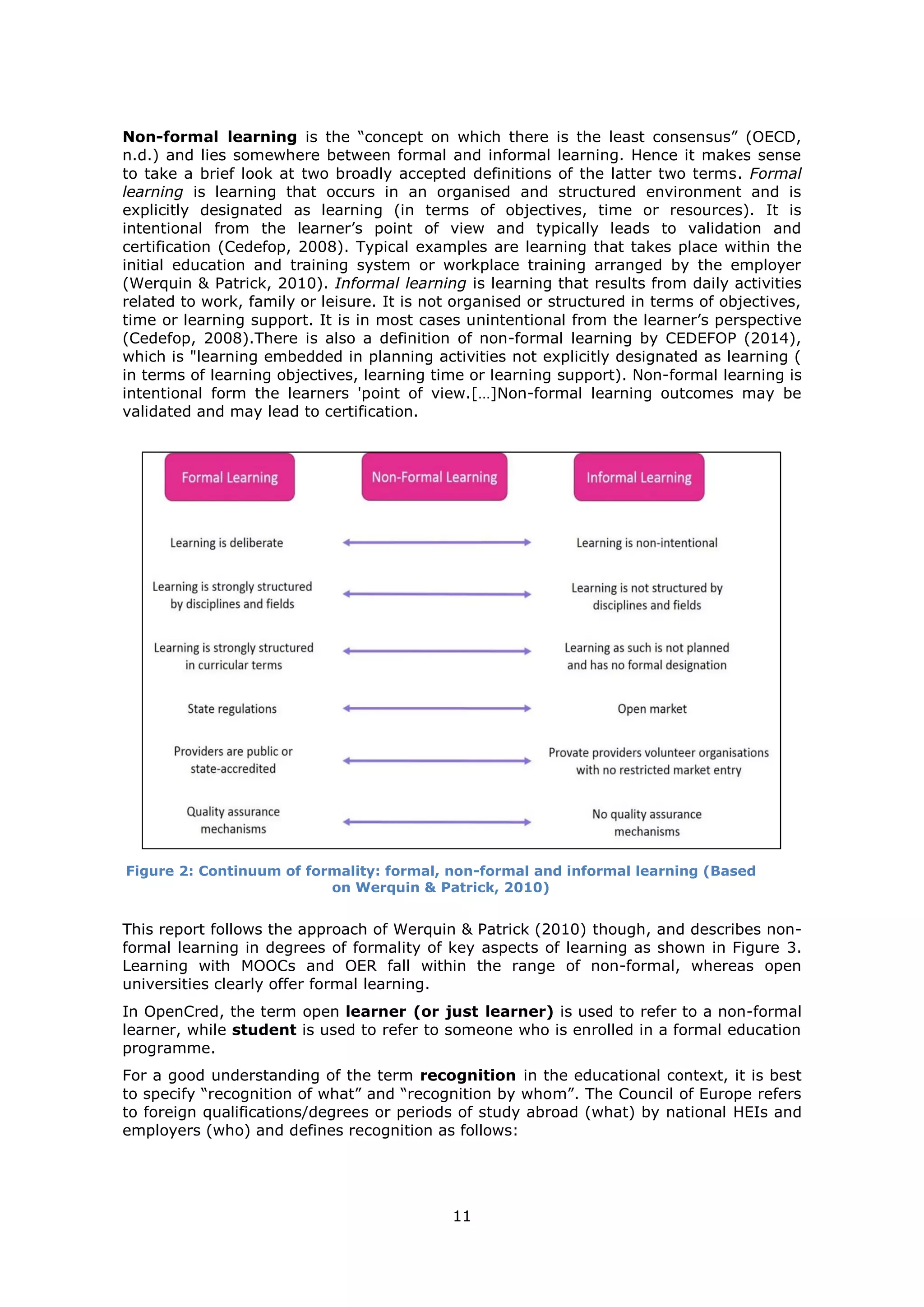 11
Non-formal learning is the “concept on which there is the least consensus” (OECD,
n.d.) and lies somewhere between formal and informal learning. Hence it makes sense
to take a brief look at two broadly accepted definitions of the latter two terms. Formal
learning is learning that occurs in an organised and structured environment and is
explicitly designated as learning (in terms of objectives, time or resources). It is
intentional from the learner’s point of view and typically leads to validation and
certification (Cedefop, 2008). Typical examples are learning that takes place within the
initial education and training system or workplace training arranged by the employer
(Werquin & Patrick, 2010). Informal learning is learning that results from daily activities
related to work, family or leisure. It is not organised or structured in terms of objectives,
time or learning support. It is in most cases unintentional from the learner’s perspective
(Cedefop, 2008).There is also a definition of non-formal learning by CEDEFOP (2014),
which is "learning embedded in planning activities not explicitly designated as learning (
in terms of learning objectives, learning time or learning support). Non-formal learning is
intentional form the learners 'point of view.[…]Non-formal learning outcomes may be
validated and may lead to certification.
This report follows the approach of Werquin & Patrick (2010) though, and describes non-
formal learning in degrees of formality of key aspects of learning as shown in Figure 3.
Learning with MOOCs and OER fall within the range of non-formal, whereas open
universities clearly offer formal learning.
In OpenCred, the term open learner (or just learner) is used to refer to a non-formal
learner, while student is used to refer to someone who is enrolled in a formal education
programme.
For a good understanding of the term recognition in the educational context, it is best
to specify “recognition of what” and “recognition by whom”. The Council of Europe refers
to foreign qualifications/degrees or periods of study abroad (what) by national HEIs and
employers (who) and defines recognition as follows:
Figure 2: Continuum of formality: formal, non-formal and informal learning (Based
on Werquin & Patrick, 2010)
 