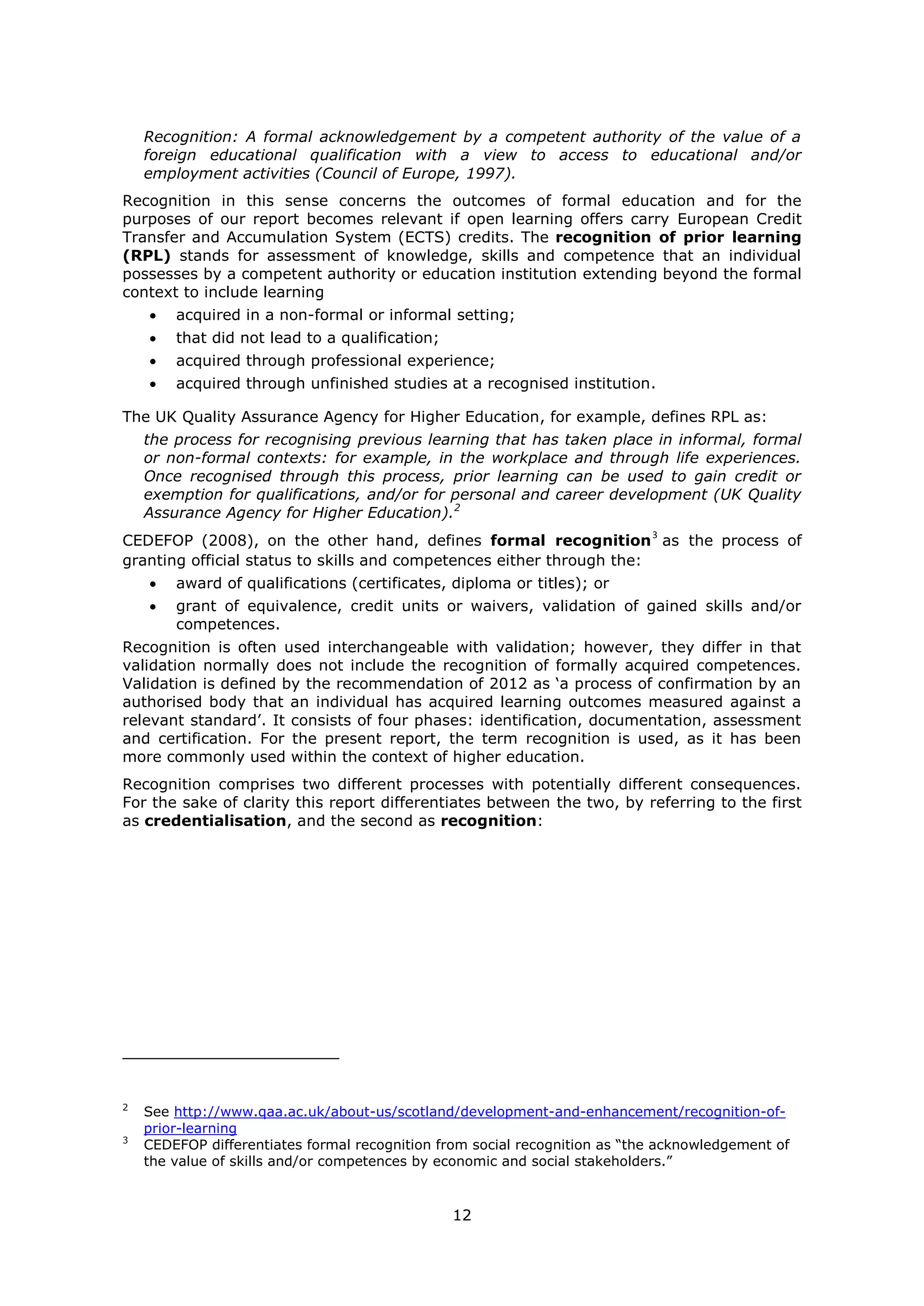 12
Recognition: A formal acknowledgement by a competent authority of the value of a
foreign educational qualification with a view to access to educational and/or
employment activities (Council of Europe, 1997).
Recognition in this sense concerns the outcomes of formal education and for the
purposes of our report becomes relevant if open learning offers carry European Credit
Transfer and Accumulation System (ECTS) credits. The recognition of prior learning
(RPL) stands for assessment of knowledge, skills and competence that an individual
possesses by a competent authority or education institution extending beyond the formal
context to include learning
acquired in a non-formal or informal setting;
that did not lead to a qualification;
acquired through professional experience;
acquired through unfinished studies at a recognised institution.
The UK Quality Assurance Agency for Higher Education, for example, defines RPL as:
the process for recognising previous learning that has taken place in informal, formal
or non-formal contexts: for example, in the workplace and through life experiences.
Once recognised through this process, prior learning can be used to gain credit or
exemption for qualifications, and/or for personal and career development (UK Quality
Assurance Agency for Higher Education).2
CEDEFOP (2008), on the other hand, defines formal recognition
3
as the process of
granting official status to skills and competences either through the:
award of qualifications (certificates, diploma or titles); or
grant of equivalence, credit units or waivers, validation of gained skills and/or
competences.
Recognition is often used interchangeable with validation; however, they differ in that
validation normally does not include the recognition of formally acquired competences.
Validation is defined by the recommendation of 2012 as ‘a process of confirmation by an
authorised body that an individual has acquired learning outcomes measured against a
relevant standard’. It consists of four phases: identification, documentation, assessment
and certification. For the present report, the term recognition is used, as it has been
more commonly used within the context of higher education.
Recognition comprises two different processes with potentially different consequences.
For the sake of clarity this report differentiates between the two, by referring to the first
as credentialisation, and the second as recognition:
2
See http://www.qaa.ac.uk/about-us/scotland/development-and-enhancement/recognition-of-
prior-learning
3
CEDEFOP differentiates formal recognition from social recognition as “the acknowledgement of
the value of skills and/or competences by economic and social stakeholders.”
 