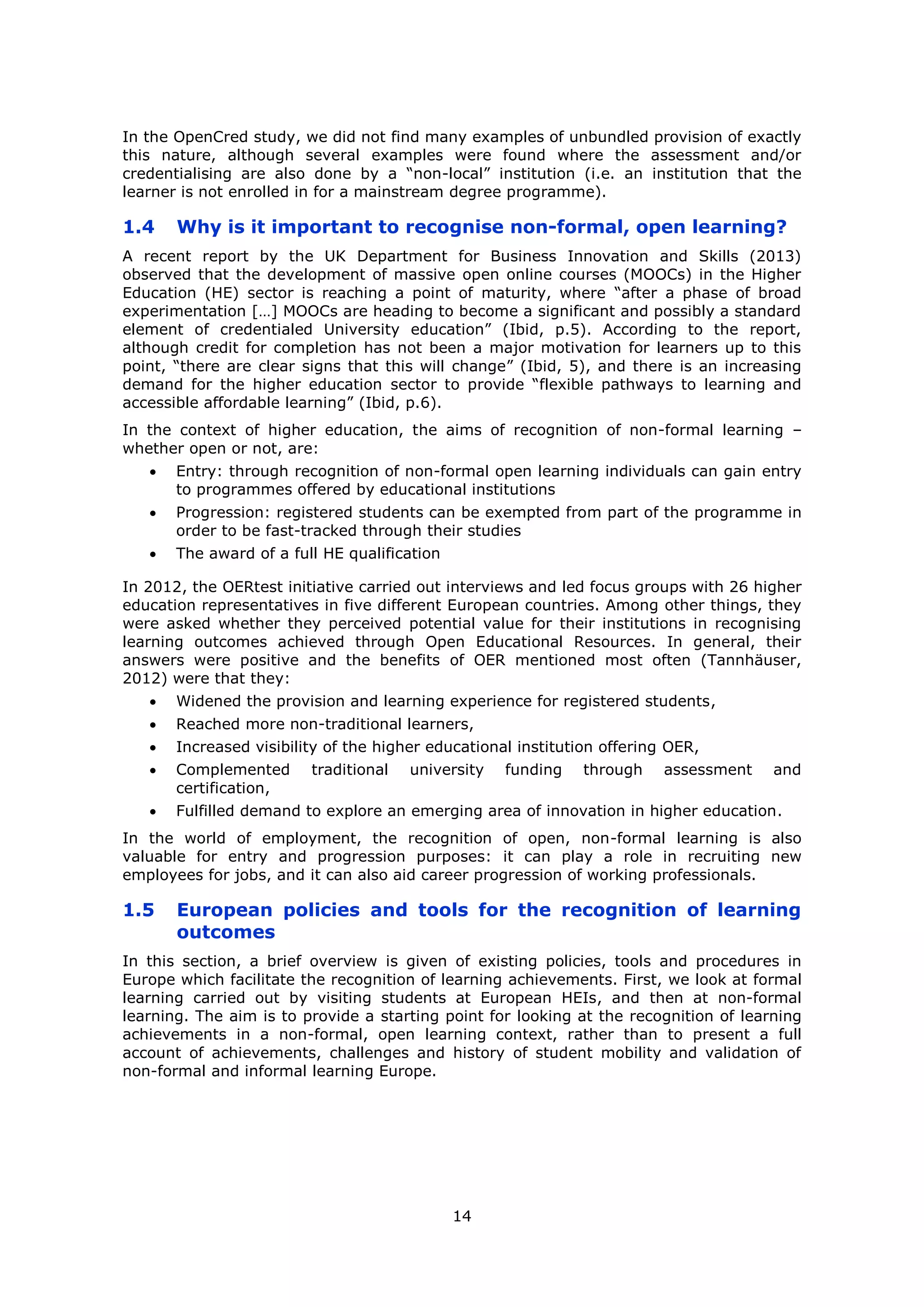 14
In the OpenCred study, we did not find many examples of unbundled provision of exactly
this nature, although several examples were found where the assessment and/or
credentialising are also done by a “non-local” institution (i.e. an institution that the
learner is not enrolled in for a mainstream degree programme).
1.4 Why is it important to recognise non-formal, open learning?
A recent report by the UK Department for Business Innovation and Skills (2013)
observed that the development of massive open online courses (MOOCs) in the Higher
Education (HE) sector is reaching a point of maturity, where “after a phase of broad
experimentation […] MOOCs are heading to become a significant and possibly a standard
element of credentialed University education” (Ibid, p.5). According to the report,
although credit for completion has not been a major motivation for learners up to this
point, “there are clear signs that this will change” (Ibid, 5), and there is an increasing
demand for the higher education sector to provide “flexible pathways to learning and
accessible affordable learning” (Ibid, p.6).
In the context of higher education, the aims of recognition of non-formal learning –
whether open or not, are:
Entry: through recognition of non-formal open learning individuals can gain entry
to programmes offered by educational institutions
Progression: registered students can be exempted from part of the programme in
order to be fast-tracked through their studies
The award of a full HE qualification
In 2012, the OERtest initiative carried out interviews and led focus groups with 26 higher
education representatives in five different European countries. Among other things, they
were asked whether they perceived potential value for their institutions in recognising
learning outcomes achieved through Open Educational Resources. In general, their
answers were positive and the benefits of OER mentioned most often (Tannhäuser,
2012) were that they:
Widened the provision and learning experience for registered students,
Reached more non-traditional learners,
Increased visibility of the higher educational institution offering OER,
Complemented traditional university funding through assessment and
certification,
Fulfilled demand to explore an emerging area of innovation in higher education.
In the world of employment, the recognition of open, non-formal learning is also
valuable for entry and progression purposes: it can play a role in recruiting new
employees for jobs, and it can also aid career progression of working professionals.
1.5 European policies and tools for the recognition of learning
outcomes
In this section, a brief overview is given of existing policies, tools and procedures in
Europe which facilitate the recognition of learning achievements. First, we look at formal
learning carried out by visiting students at European HEIs, and then at non-formal
learning. The aim is to provide a starting point for looking at the recognition of learning
achievements in a non-formal, open learning context, rather than to present a full
account of achievements, challenges and history of student mobility and validation of
non-formal and informal learning Europe.
 