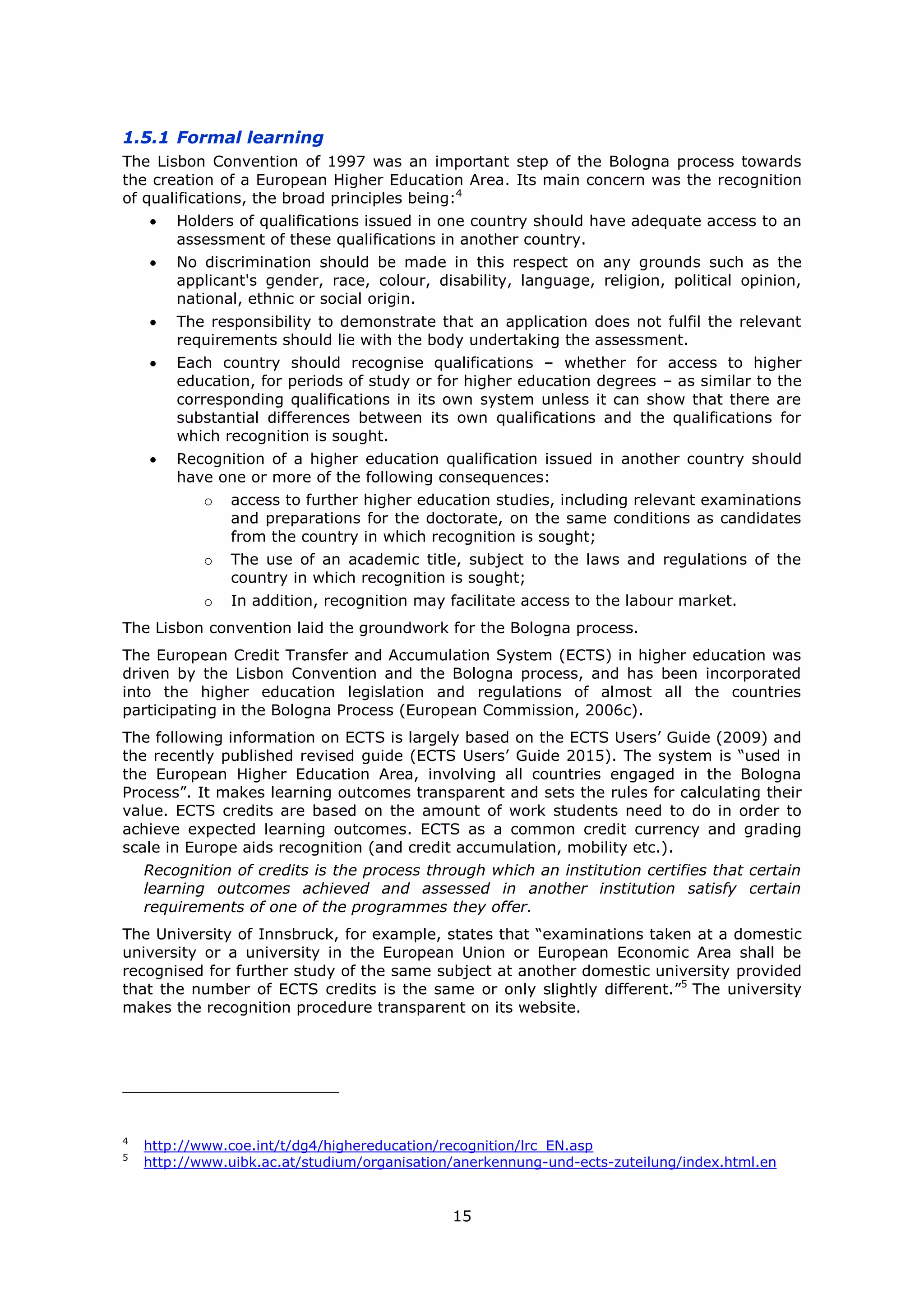 15
1.5.1 Formal learning
The Lisbon Convention of 1997 was an important step of the Bologna process towards
the creation of a European Higher Education Area. Its main concern was the recognition
of qualifications, the broad principles being:4
Holders of qualifications issued in one country should have adequate access to an
assessment of these qualifications in another country.
No discrimination should be made in this respect on any grounds such as the
applicant's gender, race, colour, disability, language, religion, political opinion,
national, ethnic or social origin.
The responsibility to demonstrate that an application does not fulfil the relevant
requirements should lie with the body undertaking the assessment.
Each country should recognise qualifications – whether for access to higher
education, for periods of study or for higher education degrees – as similar to the
corresponding qualifications in its own system unless it can show that there are
substantial differences between its own qualifications and the qualifications for
which recognition is sought.
Recognition of a higher education qualification issued in another country should
have one or more of the following consequences:
o access to further higher education studies, including relevant examinations
and preparations for the doctorate, on the same conditions as candidates
from the country in which recognition is sought;
o The use of an academic title, subject to the laws and regulations of the
country in which recognition is sought;
o In addition, recognition may facilitate access to the labour market.
The Lisbon convention laid the groundwork for the Bologna process.
The European Credit Transfer and Accumulation System (ECTS) in higher education was
driven by the Lisbon Convention and the Bologna process, and has been incorporated
into the higher education legislation and regulations of almost all the countries
participating in the Bologna Process (European Commission, 2006c).
The following information on ECTS is largely based on the ECTS Users’ Guide (2009) and
the recently published revised guide (ECTS Users’ Guide 2015). The system is “used in
the European Higher Education Area, involving all countries engaged in the Bologna
Process”. It makes learning outcomes transparent and sets the rules for calculating their
value. ECTS credits are based on the amount of work students need to do in order to
achieve expected learning outcomes. ECTS as a common credit currency and grading
scale in Europe aids recognition (and credit accumulation, mobility etc.).
Recognition of credits is the process through which an institution certifies that certain
learning outcomes achieved and assessed in another institution satisfy certain
requirements of one of the programmes they offer.
The University of Innsbruck, for example, states that “examinations taken at a domestic
university or a university in the European Union or European Economic Area shall be
recognised for further study of the same subject at another domestic university provided
that the number of ECTS credits is the same or only slightly different.”5
The university
makes the recognition procedure transparent on its website.
4
http://www.coe.int/t/dg4/highereducation/recognition/lrc_EN.asp
5
http://www.uibk.ac.at/studium/organisation/anerkennung-und-ects-zuteilung/index.html.en
 